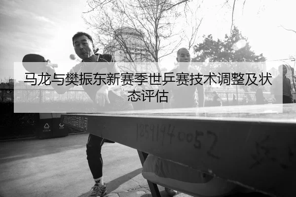 马龙与樊振东新赛季世乒赛技术调整及状态评估
